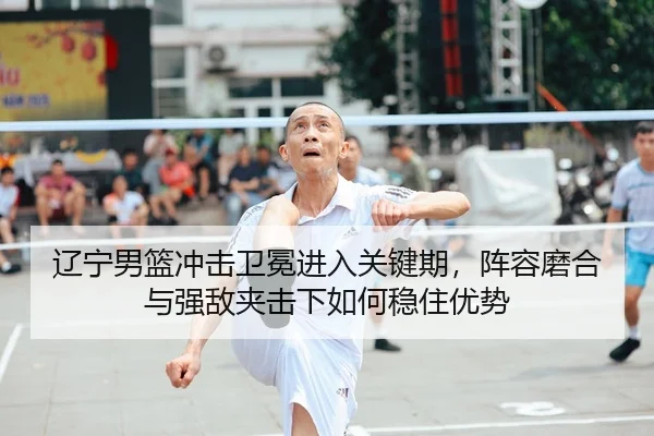 辽宁男篮冲击卫冕进入关键期，阵容磨合与强敌夹击下如何稳住优势