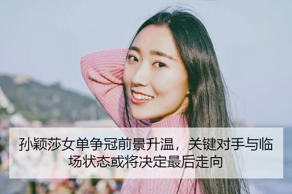 孙颖莎女单争冠前景升温，关键对手与临场状态或将决定最后走向