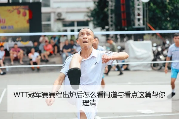 WTT冠军赛赛程出炉后怎么看门道与看点这篇帮你理清