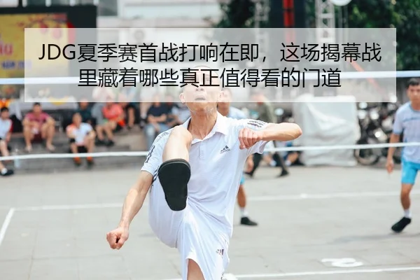 JDG夏季赛首战打响在即，这场揭幕战里藏着哪些真正值得看的门道
