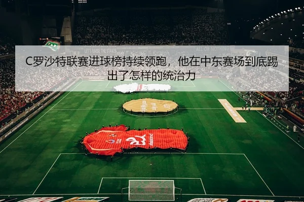 C罗沙特联赛进球榜持续领跑，他在中东赛场到底踢出了怎样的统治力